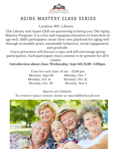 Aging Mastery class series Red Feather Lakes Community Library and the Aspen Club will be bringing useful information on aspects of aging -- attainable goals, sustainable behaviors and social engagement. Contact Annie at rascot@bellsouth.net to reserve a spot or for more information. The first session will be held Monday, Sept. 4 at 11 AM at Red Feather Lakes Community Library.