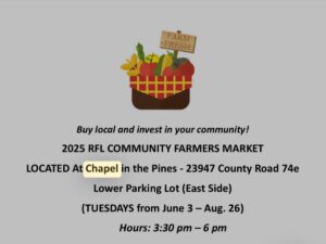 2025 RFL COMMUNITY FARMERS MARKET LOCATED At Chapel in the Pines - 23947 County Road 74e Lower Parking Lot (East Side) (TUESDAYS from June 3 - Aug. 26) Hours: 3:30 pm — 6 pm