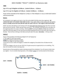 KIDS FISHING "TROUT" CONTEST on Ramona Lake TIME: Ages 4 through 8 Register at 8Ma.m. Contest 8:30a.m. —9:30a.m. Ages g through 14, Register at 9:30a.m. Contest: 10:00a.m. — 11:00a.m. Prizes will be awarded at the Helipad at 11:45p.m. If the Helipad is in use, an alternate location will be announced. RULES: All contestants must register and check in their fish at the SAME STATION where they registered. NO CONTESTANT MAY CATCH MORE THAN THREE (3) FISH. If you catch a fish on a lure and you do not want to keep it, carefully remove the hook with fish under the water in the net. Fish caught on bait must be kept. Adults may help with baiting up and casting out for the 4 through 8-vear-old erouø onlv then they must step back and let the child fish. Adults may also help net the fish. The contestant catching the fish must take it to the registering station for proper recording. All fishing MUST be along the North and East sides at Ramona Lake (from the pump station on the west end of the lake along Ramona Drive to the South side of the dam on the East. There will be no fishing on the West and South side of the Lake. Remember, - 3 fish per child. PRIZES: Prizes will be awarded in the following categories for each age group. I-st fish caught for both boys and girls fish caught for both boys and girls Smallest fish caught for both boys and girls In the event of a tie in either the largest or smallest fish categories, the earliest time will determine the Winner _ In the prize category only one win per child, this is to give everyone an opportunity towin something. This does not include the random drawing prizes. Several prizes will be awarded by random drawing among all the contestants. You will receive a ticket when you register. To win a random drawing award, or the category pu must be present at the drawing. NORTH — FISHING EAST - FISHING SOUTH - NO FISHING WEST - NO FISHING 