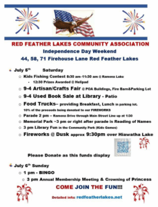 July 5 Independence Celebration

Fishing Contest—Ramona Lake 8 - 11 am  RED FEATHER LAKES COMMUNITY Association
Craft Fair 9a-4p  RED FEATHER LAKES COMMUNITY Association
Parade 2-3:15 (line up 1:30 pm) RED FEATHER LAKES COMMUNITY Association

Memorial Park & Kids in Park Activities RED FEATHER LAKES COMMUNITY Association
Saturday Fireworks at Dusk RED FEATHER LAKES COMMUNITY Association
Red Feather Lakes Veterans Memorial. Flag Raising Ceremony & Reading of the Names will be on Saturday the 5th immediately following the Parade.
3.6 mile fun run through Fox Acres Country Club, 10a. Contact the Tavern at Red Feather Lakes for more information. Signups at https://runsignup.com/Race/CO/RedFeatherLakes/5KFunRunofRedFeatherLakes